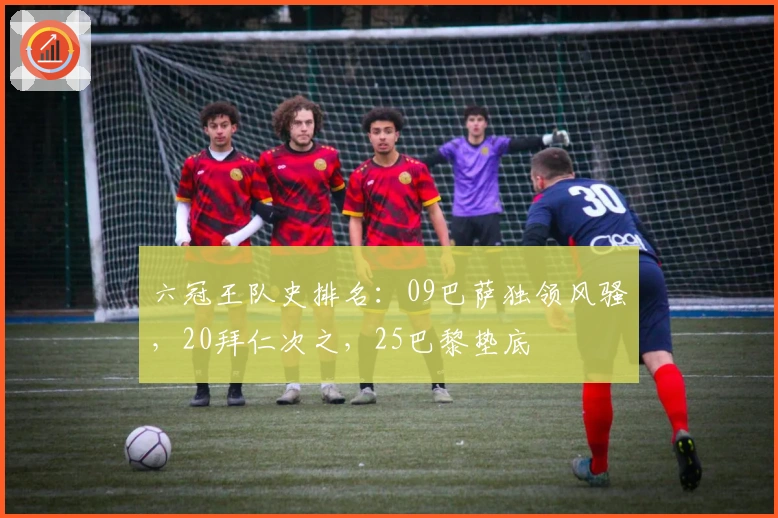 六冠王队史排名：09巴萨独领风骚，20拜仁次之，25巴黎垫底