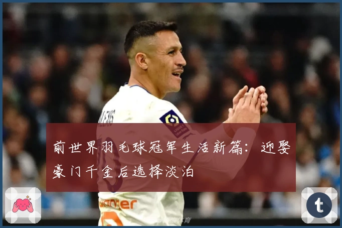 前世界羽毛球冠军生活新篇：迎娶豪门千金后选择淡泊