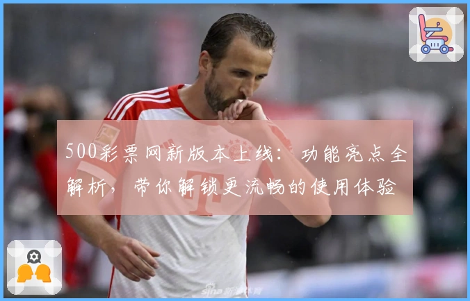 500彩票网新版本上线：功能亮点全解析，带你解锁更流畅的使用体验