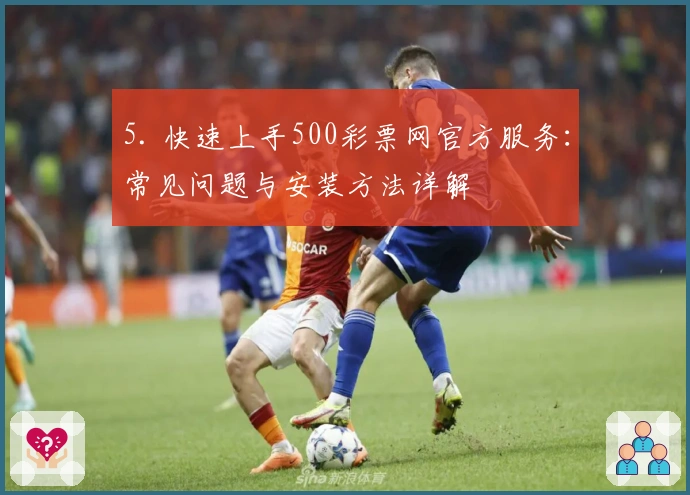 5. 快速上手500彩票网官方服务：常见问题与安装方法详解