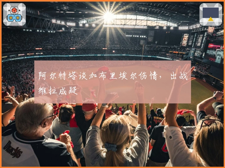 阿尔特塔谈加布里埃尔伤情，出战维拉成疑