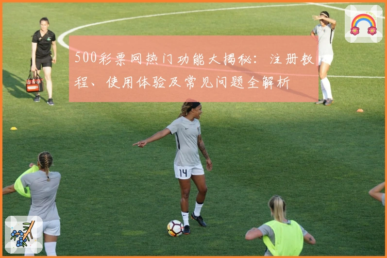 500彩票网热门功能大揭秘：注册教程、使用体验及常见问题全解析