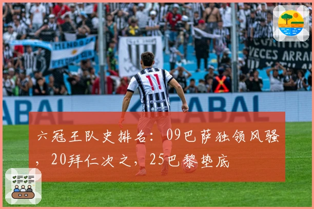 六冠王队史排名：09巴萨独领风骚，20拜仁次之，25巴黎垫底