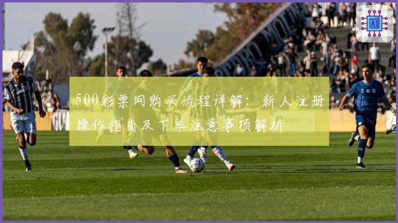 500彩票网购买流程详解:新人注册操作指南及下单注意事项解析