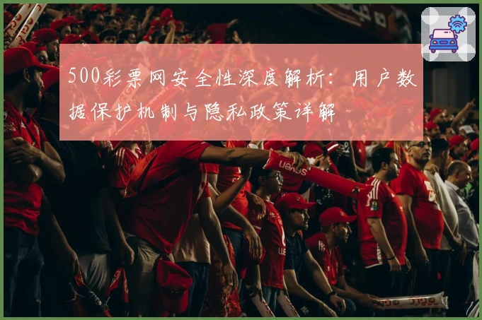 500彩票网安全性深度解析：用户数据保护机制与隐私政策详解