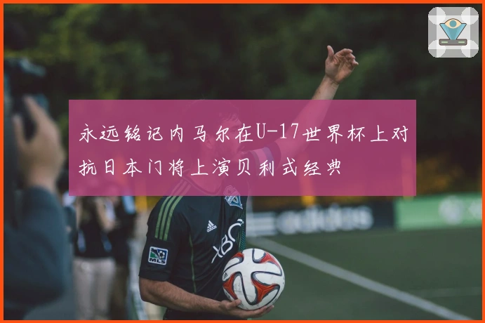 永远铭记内马尔在U-17世界杯上对抗日本门将上演贝利式经典