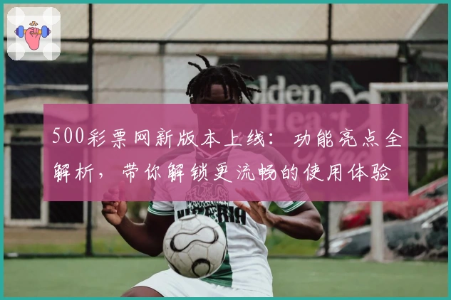 500彩票网新版本上线：功能亮点全解析，带你解锁更流畅的使用体验