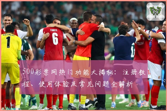 500彩票网热门功能大揭秘：注册教程、使用体验及常见问题全解析