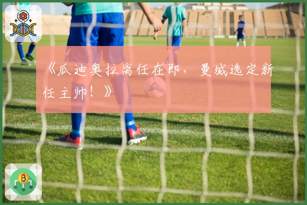 《瓜迪奥拉离任在即，曼城选定新任主帅！》