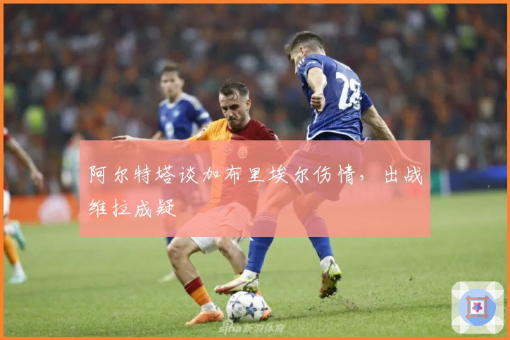 阿尔特塔谈加布里埃尔伤情，出战维拉成疑